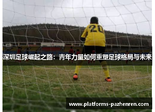深圳足球崛起之路：青年力量如何重塑足球格局与未来