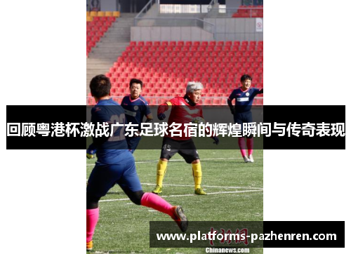 回顾粤港杯激战广东足球名宿的辉煌瞬间与传奇表现 回顾粤港杯激战广东足球名宿的辉煌瞬间与传奇表现