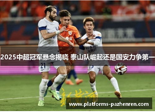 2025中超冠军悬念揭晓 泰山队崛起还是国安力争第一
