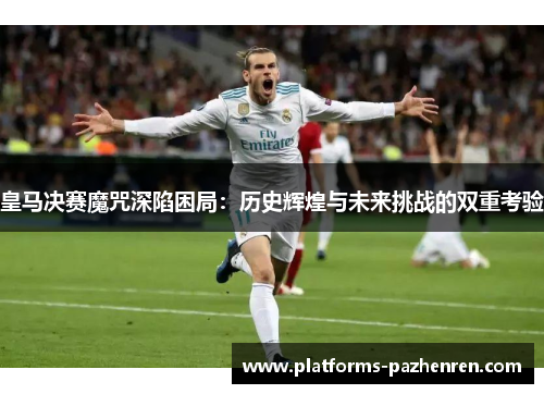 皇马决赛魔咒深陷困局：历史辉煌与未来挑战的双重考验