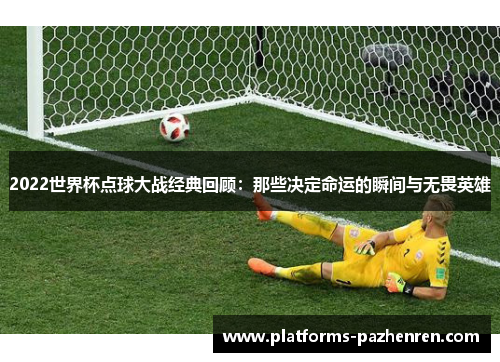 2022世界杯点球大战经典回顾：那些决定命运的瞬间与无畏英雄