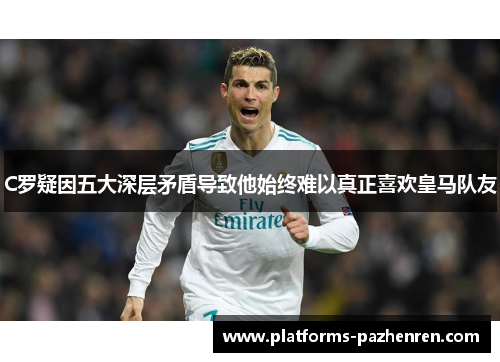 C罗疑因五大深层矛盾导致他始终难以真正喜欢皇马队友