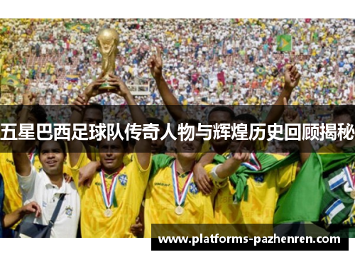 五星巴西足球队传奇人物与辉煌历史回顾揭秘