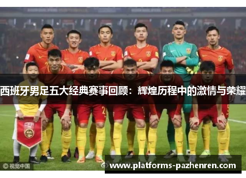 西班牙男足五大经典赛事回顾：辉煌历程中的激情与荣耀