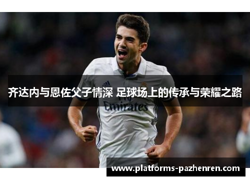 齐达内与恩佐父子情深 足球场上的传承与荣耀之路