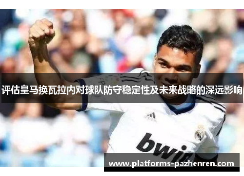 评估皇马换瓦拉内对球队防守稳定性及未来战略的深远影响
