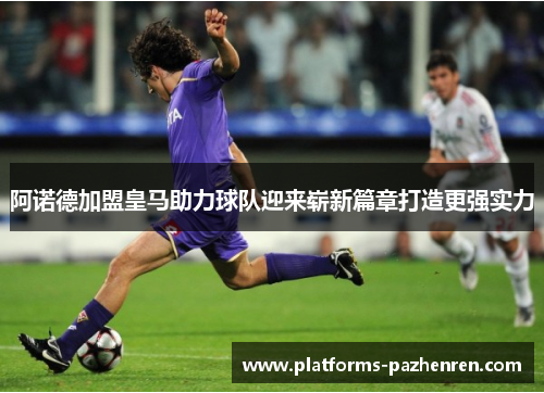 阿诺德加盟皇马助力球队迎来崭新篇章打造更强实力 阿诺德加盟皇马助力球队迎来崭新篇章打造更强实力