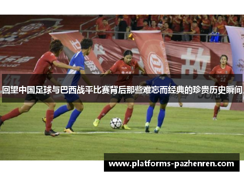 回望中国足球与巴西战平比赛背后那些难忘而经典的珍贵历史瞬间