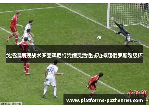 戈洛温展现战术多变泽尼特凭借灵活性成功捧起俄罗斯超级杯 戈洛温展现战术多变泽尼特凭借灵活性成功捧起俄罗斯超级杯