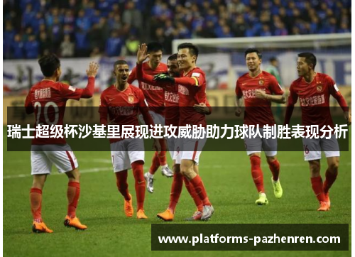 瑞士超级杯沙基里展现进攻威胁助力球队制胜表现分析