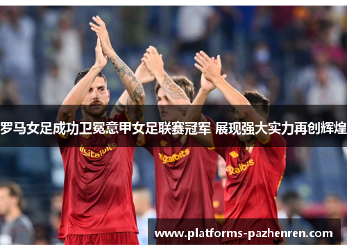 罗马女足成功卫冕意甲女足联赛冠军 展现强大实力再创辉煌