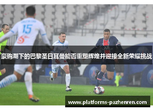 豪购潮下的巴黎圣日耳曼能否重塑辉煌并迎接全新荣耀挑战