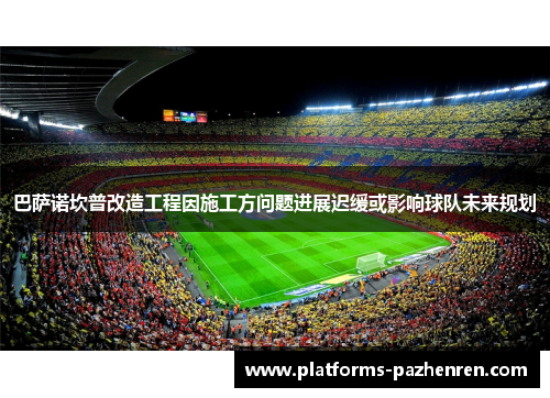 巴萨诺坎普改造工程因施工方问题进展迟缓或影响球队未来规划